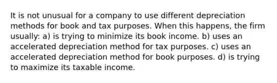 It is not unusual for a company to use different depreciation methods for book and tax purposes. When this happens, the firm usually: a) is trying to minimize its book income. b) uses an accelerated depreciation method for tax purposes. c) uses an accelerated depreciation method for book purposes. d) is trying to maximize its taxable income.