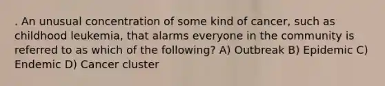 . An unusual concentration of some kind of cancer, such as childhood leukemia, that alarms everyone in the community is referred to as which of the following? A) Outbreak B) Epidemic C) Endemic D) Cancer cluster