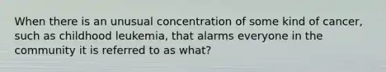 When there is an unusual concentration of some kind of cancer, such as childhood leukemia, that alarms everyone in the community it is referred to as what?