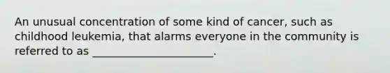 An unusual concentration of some kind of cancer, such as childhood leukemia, that alarms everyone in the community is referred to as ______________________.