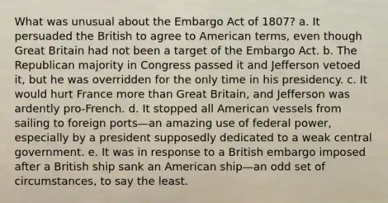 What was unusual about the Embargo Act of 1807? a. It persuaded the British to agree to American terms, even though Great Britain had not been a target of the Embargo Act. b. The Republican majority in Congress passed it and Jefferson vetoed it, but he was overridden for the only time in his presidency. c. It would hurt France more than Great Britain, and Jefferson was ardently pro-French. d. It stopped all American vessels from sailing to foreign ports—an amazing use of federal power, especially by a president supposedly dedicated to a weak central government. e. It was in response to a British embargo imposed after a British ship sank an American ship—an odd set of circumstances, to say the least.