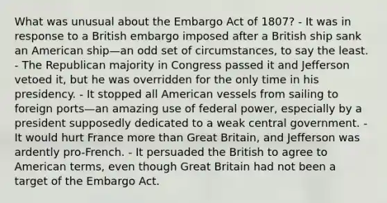 What was unusual about the Embargo Act of 1807? - It was in response to a British embargo imposed after a British ship sank an American ship—an odd set of circumstances, to say the least. - The Republican majority in Congress passed it and Jefferson vetoed it, but he was overridden for the only time in his presidency. - It stopped all American vessels from sailing to foreign ports—an amazing use of federal power, especially by a president supposedly dedicated to a weak central government. - It would hurt France <a href='https://www.questionai.com/knowledge/keWHlEPx42-more-than' class='anchor-knowledge'>more than</a> Great Britain, and Jefferson was ardently pro-French. - It persuaded the British to agree to American terms, even though Great Britain had not been a target of the Embargo Act.