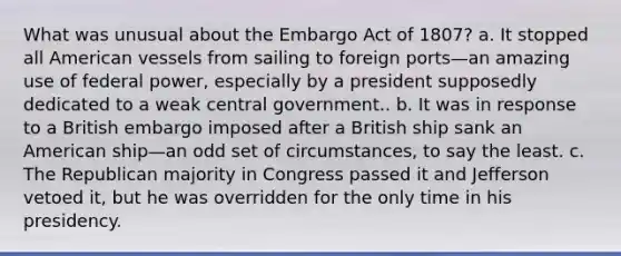 What was unusual about the Embargo Act of 1807? a. It stopped all American vessels from sailing to foreign ports—an amazing use of federal power, especially by a president supposedly dedicated to a weak central government.. b. It was in response to a British embargo imposed after a British ship sank an American ship—an odd set of circumstances, to say the least. c. The Republican majority in Congress passed it and Jefferson vetoed it, but he was overridden for the only time in his presidency.