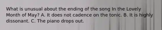 What is unusual about the ending of the song In the Lovely Month of May? A. It does not cadence on the tonic. B. It is highly dissonant. C. The piano drops out.