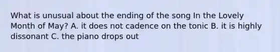 What is unusual about the ending of the song In the Lovely Month of May? A. it does not cadence on the tonic B. it is highly dissonant C. the piano drops out