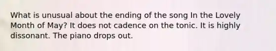 What is unusual about the ending of the song In the Lovely Month of May? It does not cadence on the tonic. It is highly dissonant. The piano drops out.