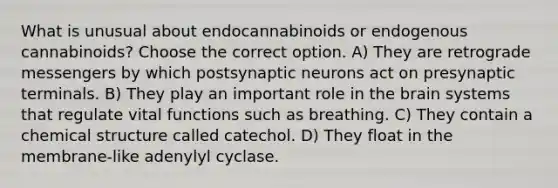 What is unusual about endocannabinoids or endogenous cannabinoids? Choose the correct option. A) They are retrograde messengers by which postsynaptic neurons act on presynaptic terminals. B) They play an important role in the brain systems that regulate vital functions such as breathing. C) They contain a chemical structure called catechol. D) They float in the membrane-like adenylyl cyclase.