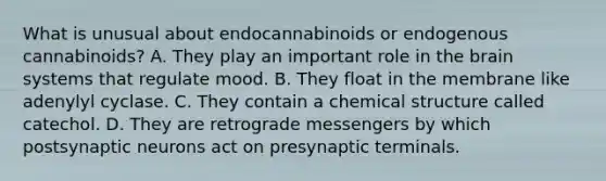 What is unusual about endocannabinoids or endogenous cannabinoids? A. They play an important role in the brain systems that regulate mood. B. They float in the membrane like adenylyl cyclase. C. They contain a chemical structure called catechol. D. They are retrograde messengers by which postsynaptic neurons act on presynaptic terminals.