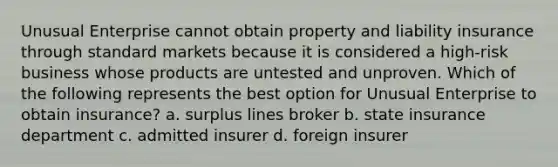 Unusual Enterprise cannot obtain property and liability insurance through standard markets because it is considered a high-risk business whose products are untested and unproven. Which of the following represents the best option for Unusual Enterprise to obtain insurance? a. surplus lines broker b. state insurance department c. admitted insurer d. foreign insurer