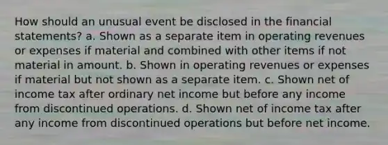 How should an unusual event be disclosed in the financial statements? a. Shown as a separate item in operating revenues or expenses if material and combined with other items if not material in amount. b. Shown in operating revenues or expenses if material but not shown as a separate item. c. Shown net of income tax after ordinary net income but before any income from discontinued operations. d. Shown net of income tax after any income from discontinued operations but before net income.