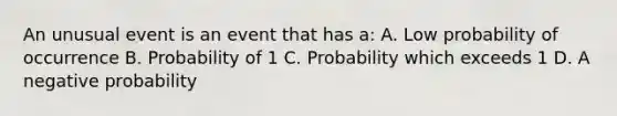 An unusual event is an event that has a: A. Low probability of occurrence B. Probability of 1 C. Probability which exceeds 1 D. A negative probability