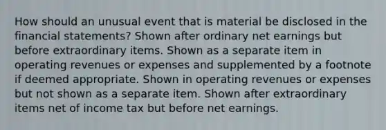 How should an unusual event that is material be disclosed in the financial statements? Shown after ordinary net earnings but before extraordinary items. Shown as a separate item in operating revenues or expenses and supplemented by a footnote if deemed appropriate. Shown in operating revenues or expenses but not shown as a separate item. Shown after extraordinary items net of income tax but before net earnings.