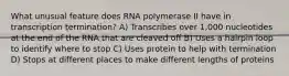 What unusual feature does RNA polymerase II have in transcription termination? A) Transcribes over 1,000 nucleotides at the end of the RNA that are cleaved off B) Uses a hairpin loop to identify where to stop C) Uses protein to help with termination D) Stops at different places to make different lengths of proteins