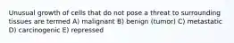 Unusual growth of cells that do not pose a threat to surrounding tissues are termed A) malignant B) benign (tumor) C) metastatic D) carcinogenic E) repressed