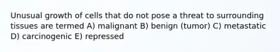 Unusual growth of cells that do not pose a threat to surrounding tissues are termed A) malignant B) benign (tumor) C) metastatic D) carcinogenic E) repressed