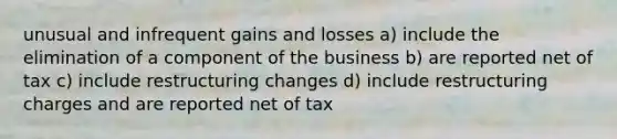 unusual and infrequent gains and losses a) include the elimination of a component of the business b) are reported net of tax c) include restructuring changes d) include restructuring charges and are reported net of tax