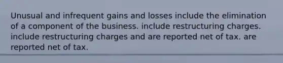 Unusual and infrequent gains and losses include the elimination of a component of the business. include restructuring charges. include restructuring charges and are reported net of tax. are reported net of tax.