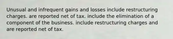 Unusual and infrequent gains and losses include restructuring charges. are reported net of tax. include the elimination of a component of the business. include restructuring charges and are reported net of tax.