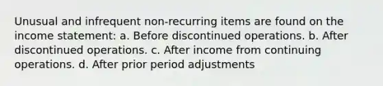 Unusual and infrequent non-recurring items are found on the income statement: a. Before discontinued operations. b. After discontinued operations. c. After income from continuing operations. d. After prior period adjustments