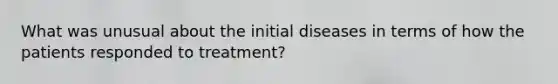 What was unusual about the initial diseases in terms of how the patients responded to treatment?