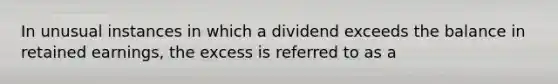 In unusual instances in which a dividend exceeds the balance in retained earnings, the excess is referred to as a