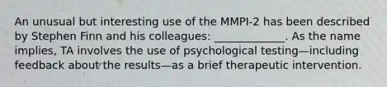 An unusual but interesting use of the MMPI-2 has been described by Stephen Finn and his colleagues: _____________. As the name implies, TA involves the use of psychological testing—including feedback about the results—as a brief therapeutic intervention.