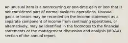 An unusual item is a nonrecurring or one-time gain or loss that is not considered part of normal business operations. Unusual gains or losses may be recorded on the income statement as a separate component of income from continuing operations, or alternatively, may be identified in the footnotes to the financial statements or the management discussion and analysis (MD&A) section of the annual report.