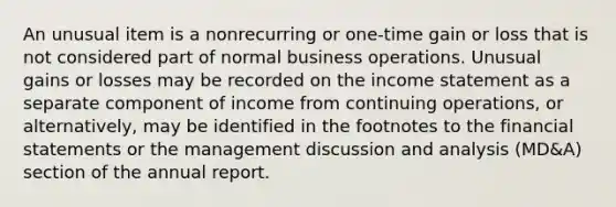 An unusual item is a nonrecurring or one-time gain or loss that is not considered part of normal business operations. Unusual gains or losses may be recorded on the income statement as a separate component of income from continuing operations, or alternatively, may be identified in the footnotes to the financial statements or the management discussion and analysis (MD&A) section of the annual report.