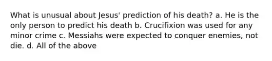 What is unusual about Jesus' prediction of his death? a. He is the only person to predict his death b. Crucifixion was used for any minor crime c. Messiahs were expected to conquer enemies, not die. d. All of the above