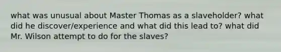 what was unusual about Master Thomas as a slaveholder? what did he discover/experience and what did this lead to? what did Mr. Wilson attempt to do for the slaves?