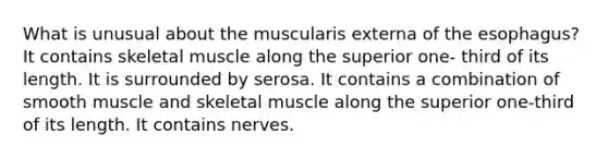 What is unusual about the muscularis externa of the esophagus? It contains skeletal muscle along the superior one- third of its length. It is surrounded by serosa. It contains a combination of smooth muscle and skeletal muscle along the superior one-third of its length. It contains nerves.