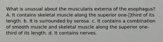 What is unusual about the muscularis externa of the esophagus? A. It contains skeletal muscle along the superior one-third of its length. b. It is surrounded by serosa. c. It contains a combination of smooth muscle and skeletal muscle along the superior one-third of its length. d. It contains nerves.