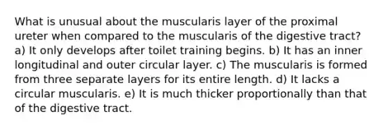 What is unusual about the muscularis layer of the proximal ureter when compared to the muscularis of the digestive tract? a) It only develops after toilet training begins. b) It has an inner longitudinal and outer circular layer. c) The muscularis is formed from three separate layers for its entire length. d) It lacks a circular muscularis. e) It is much thicker proportionally than that of the digestive tract.