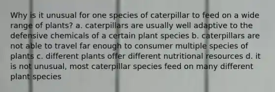 Why is it unusual for one species of caterpillar to feed on a wide range of plants? a. caterpillars are usually well adaptive to the defensive chemicals of a certain plant species b. caterpillars are not able to travel far enough to consumer multiple species of plants c. different plants offer different nutritional resources d. it is not unusual, most caterpillar species feed on many different plant species