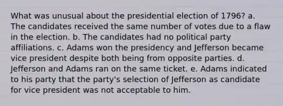 What was unusual about the presidential election of 1796? a. The candidates received the same number of votes due to a flaw in the election. b. The candidates had no political party affiliations. c. Adams won the presidency and Jefferson became vice president despite both being from opposite parties. d. Jefferson and Adams ran on the same ticket. e. Adams indicated to his party that the party's selection of Jefferson as candidate for vice president was not acceptable to him.