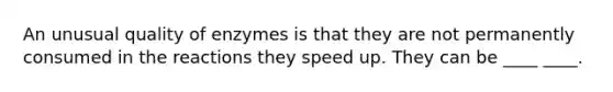 An unusual quality of enzymes is that they are not permanently consumed in the reactions they speed up. They can be ____ ____.