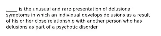 _____ is the unusual and rare presentation of delusional symptoms in which an individual develops delusions as a result of his or her close relationship with another person who has delusions as part of a psychotic disorder