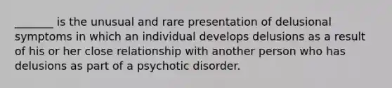 _______ is the unusual and rare presentation of delusional symptoms in which an individual develops delusions as a result of his or her close relationship with another person who has delusions as part of a psychotic disorder.