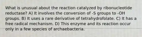 What is unusual about the reaction catalyzed by ribonucleotide reductase? A) It involves the conversion of -S groups to -OH groups. B) It uses a rare derivative of tetrahydrofolate. C) It has a free radical mechanism. D) This enzyme and its reaction occur only in a few species of archaebacteria.