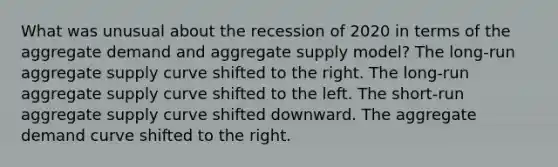 What was unusual about the recession of 2020 in terms of the aggregate demand and aggregate supply model? The long-run aggregate supply curve shifted to the right. The long-run aggregate supply curve shifted to the left. The short-run aggregate supply curve shifted downward. The aggregate demand curve shifted to the right.