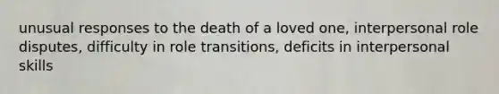 unusual responses to the death of a loved one, interpersonal role disputes, difficulty in role transitions, deficits in interpersonal skills