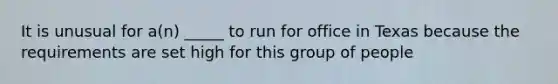 It is unusual for a(n) _____ to run for office in Texas because the requirements are set high for this group of people