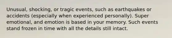 Unusual, shocking, or tragic events, such as earthquakes or accidents (especially when experienced personally). Super emotional, and emotion is based in your memory. Such events stand frozen in time with all the details still intact.