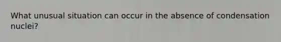 What unusual situation can occur in the absence of condensation nuclei?