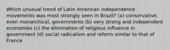 Which unusual trend of Latin American independence movements was most strongly seen in Brazil? (a) conservative, even monarchical, governments (b) very strong and independent economies (c) the elimination of religious influence in government (d) social radicalism and reform similar to that of France