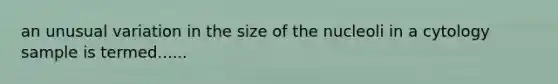 an unusual variation in the size of the nucleoli in a cytology sample is termed......