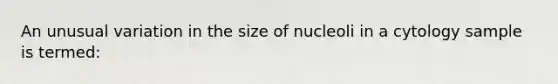 An unusual variation in the size of nucleoli in a cytology sample is termed: