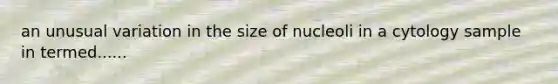 an unusual variation in the size of nucleoli in a cytology sample in termed......