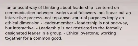 -an unusual way of thinking about leadership -centered on communication between leaders and followers -not linear but an interactive process -not top-down -mutual purposes imply an ethical dimension - leader-member - leadership is not one-way, but interactive. - Leadership is not restricted to the formally designated leader in a group. - Ethical overtone; working together for a common good.