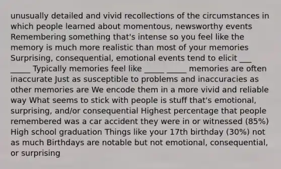 unusually detailed and vivid recollections of the circumstances in which people learned about momentous, newsworthy events Remembering something that's intense so you feel like the memory is much more realistic than most of your memories Surprising, consequential, emotional events tend to elicit ___ _____ Typically memories feel like _____ _____ memories are often inaccurate Just as susceptible to problems and inaccuracies as other memories are We encode them in a more vivid and reliable way What seems to stick with people is stuff that's emotional, surprising, and/or consequential Highest percentage that people remembered was a car accident they were in or witnessed (85%) High school graduation Things like your 17th birthday (30%) not as much Birthdays are notable but not emotional, consequential, or surprising